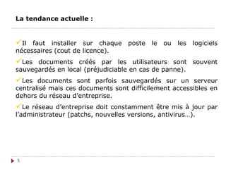 La tendance actuelle :
Il faut installer sur chaque poste le ou les logiciels
nécessaires (cout de licence).
Les documents créés par les utilisateurs sont souvent
sauvegardés en local (préjudiciable en cas de panne).
Les documents sont parfois sauvegardés sur un serveur
centralisé mais ces documents sont difficilement accessibles en
dehors du réseau d’entreprise.
Le réseau d’entreprise doit constamment être mis à jour par
l’administrateur (patchs, nouvelles versions, antivirus…).
5
 