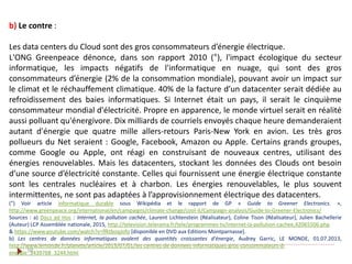 50
b) Le contre :
Les data centers du Cloud sont des gros consommateurs d’énergie électrique.
L'ONG Greenpeace dénonce, dans son rapport 2010 (°), l'impact écologique du secteur
informatique, les impacts négatifs de l'informatique en nuage, qui sont des gros
consommateurs d’énergie (2% de la consommation mondiale), pouvant avoir un impact sur
le climat et le réchauffement climatique. 40% de la facture d’un datacenter serait dédiée au
refroidissement des baies informatiques. Si Internet était un pays, il serait le cinquième
consommateur mondial d'électricité. Propre en apparence, le monde virtuel serait en réalité
aussi polluant qu'énergivore. Dix milliards de courriels envoyés chaque heure demanderaient
autant d'énergie que quatre mille allers-retours Paris-New York en avion. Les très gros
pollueurs du Net seraient : Google, Facebook, Amazon ou Apple. Certains grands groupes,
comme Google ou Apple, ont réagi en construisant de nouveaux centres, utilisant des
énergies renouvelables. Mais les datacenters, stockant les données des Clouds ont besoin
d’une source d’électricité constante. Celles qui fournissent une énergie électrique constante
sont les centrales nucléaires et à charbon. Les énergies renouvelables, le plus souvent
intermittentes, ne sont pas adaptées à l’approvisionnement électrique des datacenters.
(°) Voir article informatique durable sous Wikipédia et le rapport de GP « Guide to Greener Electronics. »,
http://www.greenpeace.org/international/en/campaigns/climate-change/cool-it/Campaign-analysis/Guide-to-Greener-Electronics/
Sources : a) Docs ad Hoc : Internet, la pollution cachée, Laurent Lichtenstein (Réalisateur), Coline Tison (Réalisateur), Julien Bachellerie
(Auteur) LCP Assemblée nationale, 2015, http://television.telerama.fr/tele/programmes-tv/internet-la-pollution-cachee,42065506.php
& https://www.youtube.com/watch?v=ffktboqJofo [disponible en DVD aux Editions Montparnasse].
b) Les centres de données informatiques avalent des quantités croissantes d'énergie, Audrey Garric, LE MONDE, 01.07.2013,
http://www.lemonde.fr/planete/article/2013/07/01/les-centres-de-donnees-informatiques-gros-consommateurs-d-
energie_3439768_3244.html
 