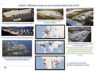 51
CLOUD – Réflexion annexe sur son caractère écolo (suite et fin)
Tactical Data Center d'Apple, à Prineville, Oregon
Centre de données d'Apple à Maiden
(Caroline du Nord)
Le centre de données de Facebook à Lulea,
en Suède. Sources : a)
https://lejournal.cnrs.fr/articles/le-difficile-
stockage-des-masses-de-donnees, b)
http://www.cnet.com/news/facebook-
turns-on-data-center-at-edge-of-the-arctic-
circle/
Centre de données de Google, à Douglas County
Centre de données Google à Eemshaven
(Pays-Bas) (photo: computable.nl)
← Localisations des centres de
données de Google dans le monde.
 