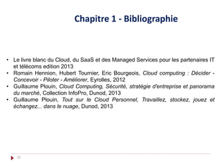 • Le livre blanc du Cloud, du SaaS et des Managed Services pour les partenaires IT
et télécoms edition 2013
• Romain Hennion, Hubert Tournier, Eric Bourgeois, Cloud computing : Décider -
Concevoir - Piloter - Améliorer, Eyrolles, 2012
• Guillaume Plouin, Cloud Computing, Sécurité, stratégie d'entreprise et panorama
du marché, Collection InfoPro, Dunod, 2013
• Guillaume Plouin, Tout sur le Cloud Personnel, Travaillez, stockez, jouez et
échangez... dans le nuage, Dunod, 2013
Chapitre 1 - Bibliographie
55
 