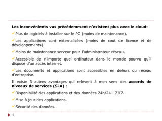 Les inconvénients vus précédemment n’existent plus avec le cloud:
Plus de logiciels à installer sur le PC (moins de maintenance).
Les applications sont externalisées (moins de cout de licence et de
développements).
Moins de maintenance serveur pour l’administrateur réseau.
Accessible de n’importe quel ordinateur dans le monde pourvu qu’il
dispose d’un accès internet.
Les documents et applications sont accessibles en dehors du réseau
d’entreprise.
Il existe 3 autres avantages qui relèvent à mon sens des accords de
niveaux de services (SLA) :
Disponibilité des applications et des données 24h/24 - 7J/7.
Mise à jour des applications.
Sécurité des données.
6
 