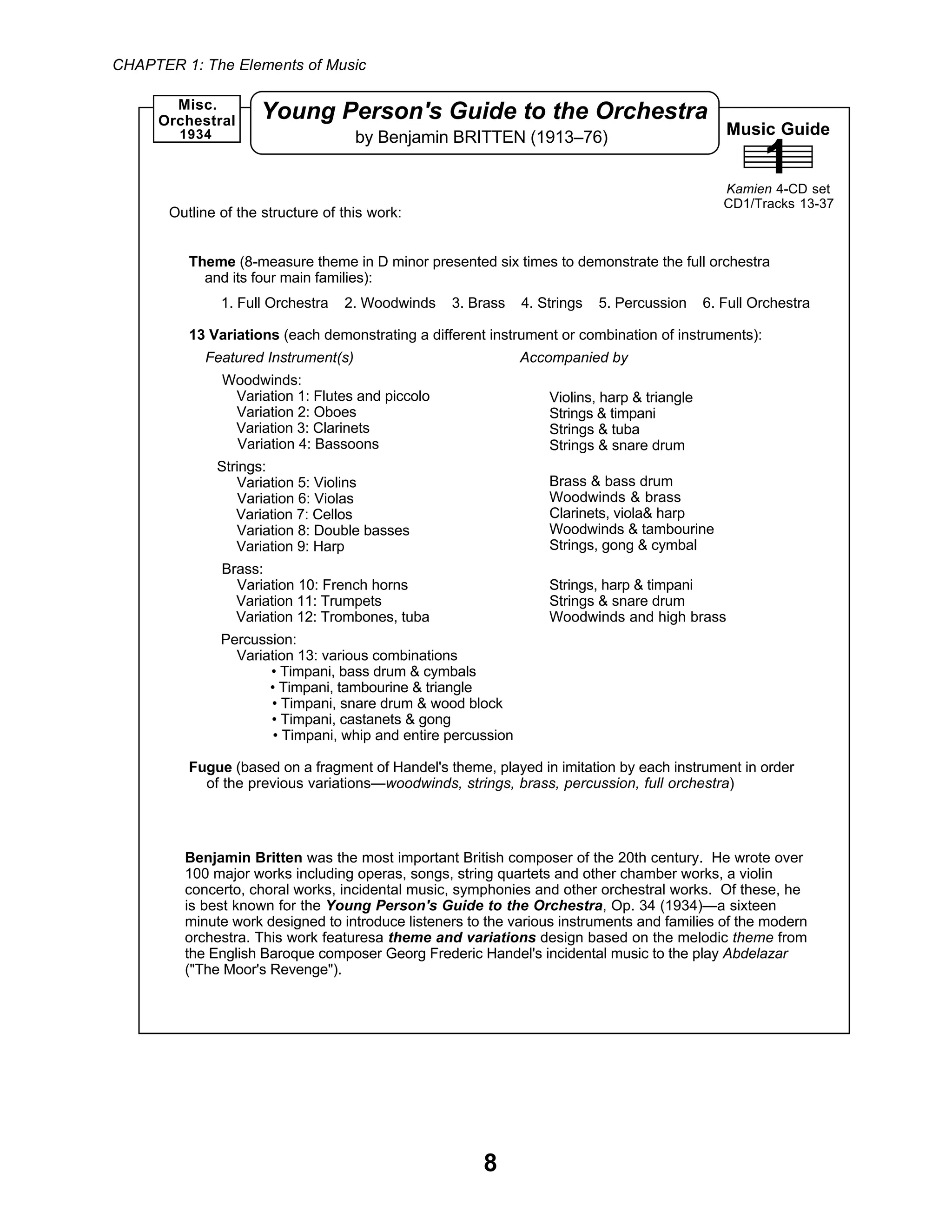 CHAPTER 1: The Elements of Music
8
Music Guide
1Kamien 4-CD set
CD1/Tracks 13-37
Young Person's Guide to the Orchestra
by Benjamin BRITTEN (1913–76)1934
Misc.
Orchestral
Benjamin Britten was the most important British composer of the 20th century. He wrote over
100 major works including operas, songs, string quartets and other chamber works, a violin
concerto, choral works, incidental music, symphonies and other orchestral works. Of these, he
is best known for the Young Person's Guide to the Orchestra, Op. 34 (1934)—a sixteen
minute work designed to introduce listeners to the various instruments and families of the modern
orchestra. This work featuresa theme and variations design based on the melodic theme from
the English Baroque composer Georg Frederic Handel's incidental music to the play Abdelazar
("The Moor's Revenge").
Theme (8-measure theme in D minor presented six times to demonstrate the full orchestra
and its four main families):
1. Full Orchestra 2. Woodwinds 3. Brass 4. Strings 5. Percussion 6. Full Orchestra
13 Variations (each demonstrating a different instrument or combination of instruments):
Featured Instrument(s) Accompanied by
Woodwinds:
Variation 1: Flutes and piccolo
Variation 2: Oboes
Variation 3: Clarinets
Variation 4: Bassoons
Strings:
Variation 5: Violins
Variation 6: Violas
Variation 7: Cellos
Variation 8: Double basses
Variation 9: Harp
Brass:
Variation 10: French horns
Variation 11: Trumpets
Variation 12: Trombones, tuba
Percussion:
Variation 13: various combinations
• Timpani, bass drum & cymbals
• Timpani, tambourine & triangle
• Timpani, snare drum & wood block
• Timpani, castanets & gong
• Timpani, whip and entire percussion
Fugue (based on a fragment of Handel's theme, played in imitation by each instrument in order
of the previous variations—woodwinds, strings, brass, percussion, full orchestra)
Outline of the structure of this work:
Violins, harp & triangle
Strings & timpani
Strings & tuba
Strings & snare drum
Brass & bass drum
Woodwinds & brass
Clarinets, viola& harp
Woodwinds & tambourine
Strings, gong & cymbal
Strings, harp & timpani
Strings & snare drum
Woodwinds and high brass
 