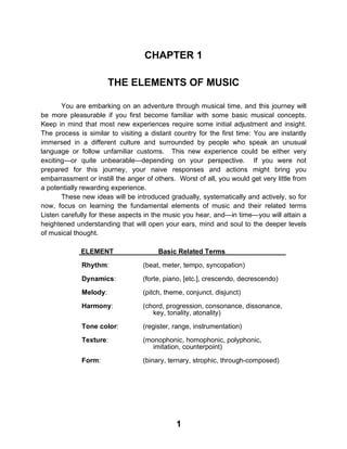 1
CHAPTER 1
THE ELEMENTS OF MUSIC
You are embarking on an adventure through musical time, and this journey will
be more pleasurable if you first become familiar with some basic musical concepts.
Keep in mind that most new experiences require some initial adjustment and insight.
The process is similar to visiting a distant country for the first time: You are instantly
immersed in a different culture and surrounded by people who speak an unusual
language or follow unfamiliar customs. This new experience could be either very
exciting—or quite unbearable—depending on your perspective. If you were not
prepared for this journey, your naive responses and actions might bring you
embarrassment or instill the anger of others. Worst of all, you would get very little from
a potentially rewarding experience.
These new ideas will be introduced gradually, systematically and actively, so for
now, focus on learning the fundamental elements of music and their related terms
Listen carefully for these aspects in the music you hear, and—in time—you will attain a
heightened understanding that will open your ears, mind and soul to the deeper levels
of musical thought.
ELEMENT Basic Related Terms
Rhythm: (beat, meter, tempo, syncopation)
Dynamics: (forte, piano, [etc.], crescendo, decrescendo)
Melody: (pitch, theme, conjunct, disjunct)
Harmony: (chord, progression, consonance, dissonance,
key, tonality, atonality)
Tone color: (register, range, instrumentation)
Texture: (monophonic, homophonic, polyphonic,
imitation, counterpoint)
Form: (binary, ternary, strophic, through-composed)
 
