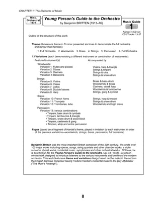 CHAPTER 1: The Elements of Music
8
Music Guide
1Kamien 4-CD set
CD1/Tracks 13-37
Young Person's Guide to the Orchestra
by Benjamin BRITTEN (1913–76)1934
Misc.
Orchestral
Benjamin Britten was the most important British composer of the 20th century. He wrote over
100 major works including operas, songs, string quartets and other chamber works, a violin
concerto, choral works, incidental music, symphonies and other orchestral works. Of these, he
is best known for the Young Person's Guide to the Orchestra, Op. 34 (1934)—a sixteen
minute work designed to introduce listeners to the various instruments and families of the modern
orchestra. This work featuresa theme and variations design based on the melodic theme from
the English Baroque composer Georg Frederic Handel's incidental music to the play Abdelazar
("The Moor's Revenge").
Theme (8-measure theme in D minor presented six times to demonstrate the full orchestra
and its four main families):
1. Full Orchestra 2. Woodwinds 3. Brass 4. Strings 5. Percussion 6. Full Orchestra
13 Variations (each demonstrating a different instrument or combination of instruments):
Featured Instrument(s) Accompanied by
Woodwinds:
Variation 1: Flutes and piccolo
Variation 2: Oboes
Variation 3: Clarinets
Variation 4: Bassoons
Strings:
Variation 5: Violins
Variation 6: Violas
Variation 7: Cellos
Variation 8: Double basses
Variation 9: Harp
Brass:
Variation 10: French horns
Variation 11: Trumpets
Variation 12: Trombones, tuba
Percussion:
Variation 13: various combinations
• Timpani, bass drum & cymbals
• Timpani, tambourine & triangle
• Timpani, snare drum & wood block
• Timpani, castanets & gong
• Timpani, whip and entire percussion
Fugue (based on a fragment of Handel's theme, played in imitation by each instrument in order
of the previous variations—woodwinds, strings, brass, percussion, full orchestra)
Outline of the structure of this work:
Violins, harp & triangle
Strings & timpani
Strings & tuba
Strings & snare drum
Brass & bass drum
Woodwinds & brass
Clarinets, viola& harp
Woodwinds & tambourine
Strings, gong & cymbal
Strings, harp & timpani
Strings & snare drum
Woodwinds and high brass
 