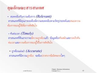Chapter 1 Bussiness Informations
Concepts V62-2-1ธนาพัฒน์ ลิ้มสายพรหม 13
- สอดคล้องกับความต้องการ (Relevant)
สารสนเทศที่มีคุณภาพจะต้องมีความสอดคล้องตามวัตถุประสงค์และสนองความ
ต้องการของผู้ใช้เพื่อการตัดสินใจ
- ทันต่อเวลา (Timely)
สารสนเทศที่ดีนอกจากจะมีความถูกต้องแล้ว ข้อมูลต้องทันสมัยและรวดเร็วทัน
ต่อเวลาและความต้องการของผู้ใช้ในการตัดสินใจ
คุณลักษณะสารสนเทศ
- ถูกต้องแม่นยา (Accurate)
สารสนเทศที่มีความถูกต้อง จะต้องปราศจากข้อผิดพลาดใดๆ
 