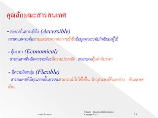 Chapter 1 Bussiness Informations
Concepts V62-2-1ธนาพัฒน์ ลิ้มสายพรหม 15
- สะดวกในการเข้าถึง (Accessible)
สารสนเทศจะต้องง่ายและสะดวกต่อการเข้าถึงข้อมูลตามระดับสิทธิของผู้ใช้
- คุ้มราคา (Economical)
สารสนเทศที่ผลิตควรจะต้องมีความประหยัด เหมาะสมคุ้มค่ากับราคา
คุณลักษณะสารสนเทศ
- มีความยืดหยุ่น (Flexible)
สารสนเทศที่มีคุณภาพนั้นควรจะสามารถนาไปใช้ได้ใน วัตถุประสงค์ที่แตกต่าง กันหลายๆ
ด้าน
 