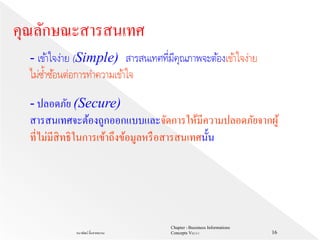 Chapter 1 Bussiness Informations
Concepts V62-2-1ธนาพัฒน์ ลิ้มสายพรหม 16
- เข้าใจง่าย (Simple) สารสนเทศที่มีคุณภาพจะต้องเข้าใจง่าย
ไม่ซ้าซ้อนต่อการทาความเข้าใจ
คุณลักษณะสารสนเทศ
- ปลอดภัย (Secure)
สารสนเทศจะต้องถูกออกแบบและจัดการให้มีความปลอดภัยจากผู้
ที่ไม่มีสิทธิในการเข้าถึงข้อมูลหรือสารสนเทศนั้น
 