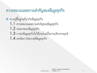  ความรู้พื้นฐานเกี่ยวกับข้อมูลธุรกิจ
1.1 ความหมายและความสาคัญของข้อมูลธุรกิจ
1.2 ประเภทของข้อมูลธุรกิจ
1.3 การนาข้อมูลธุรกิจไปใช้ประโยชน์ในการบริหารกลยุทธ์
1.4 เทคนิคการวิเคราะห์ข้อมูลธุรกิจ
Chapter 1 Bussiness Informations
Concepts V62-2-1ธนาพัฒน์ ลิ้มสายพรหม 2
 