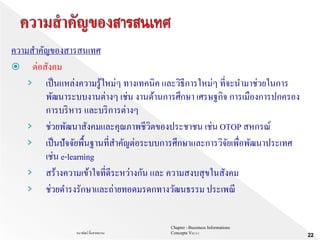 Chapter 1 Bussiness Informations
Concepts V62-2-1ธนาพัฒน์ ลิ้มสายพรหม
22
ความสาคัญของสารสนเทศ
 ต่อสังคม
› เป็นแหล่งความรู้ใหม่ๆ ทางเทคนิค และวิธีการใหม่ๆ ที่จะนามาช่วยในการ
พัฒนาระบบงานต่างๆ เช่น งานด้านการศึกษา เศรษฐกิจ การเมืองการปกครอง
การบริหาร และบริการต่างๆ
› ช่วยพัฒนาสังคมและคุณภาพชีวิตของประชาชน เช่น OTOP สหกรณ์
› เป็นปัจจัยพื้นฐานที่สาคัญต่อระบบการศึกษาและการวิจัยเพื่อพัฒนาประเทศ
เช่น e-learning
› สร้างความเข้าใจที่ดีระหว่างกัน และ ความสงบสุขในสังคม
› ช่วยดารงรักษาและถ่ายทอดมรดกทางวัฒนธรรม ประเพณี
 