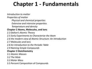 Chapter 1 - Fundamentals
Introduction to matter
Properties of matter
Physical and chemical properties
Extensive and intensive properties
Temperature and density
Chapter 2 Atoms, Molecules, and Ions
2.3 Dalton’s Atomic Theory
2.5 Early Experiments to Characterize the Atom
2.6 the modern view of Atomic Structure: An Introduction
2.7 Molecules and Ions
2.8 An Introduction to the Periodic Table
2.9 Naming Simple Compounds
Chapter 3 Stoichiometry
3.1 Atomic Masses
3.2 The Mole
3.3 Molar Mass
3.5 Percent Composition of Compounds
 