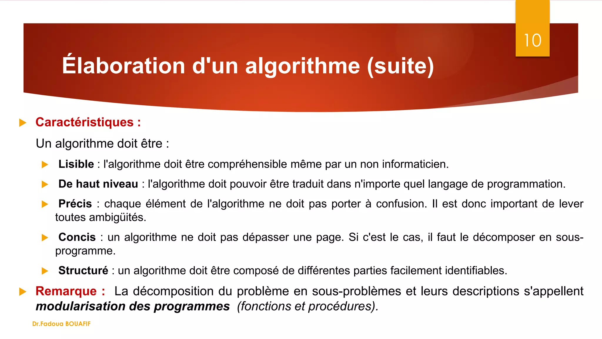 Élaboration d'un algorithme (suite)
10
 Caractéristiques :
Un algorithme doit être :
 Lisible : l'algorithme doit être compréhensible même par un non informaticien.
 De haut niveau : l'algorithme doit pouvoir être traduit dans n'importe quel langage de programmation.
 Précis : chaque élément de l'algorithme ne doit pas porter à confusion. Il est donc important de lever
toutes ambigüités.
 Concis : un algorithme ne doit pas dépasser une page. Si c'est le cas, il faut le décomposer en sous-
programme.
 Structuré : un algorithme doit être composé de différentes parties facilement identifiables.
 Remarque : La décomposition du problème en sous-problèmes et leurs descriptions s'appellent
modularisation des programmes (fonctions et procédures).
Dr.Fadoua BOUAFIF
 