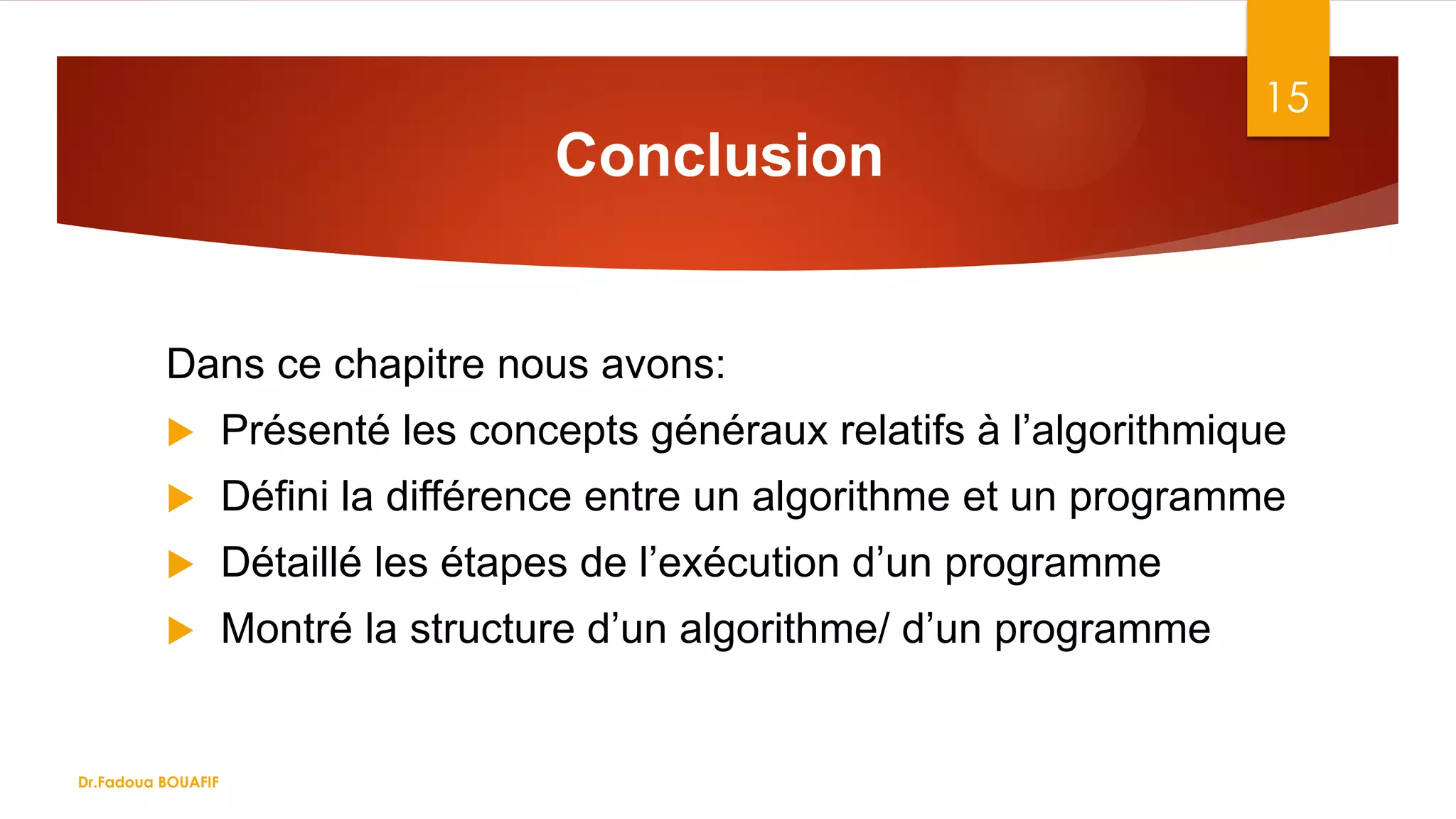 Conclusion
Dans ce chapitre nous avons:
 Présenté les concepts généraux relatifs à l’algorithmique
 Défini la différence entre un algorithme et un programme
 Détaillé les étapes de l’exécution d’un programme
 Montré la structure d’un algorithme/ d’un programme
15
Dr.Fadoua BOUAFIF
 