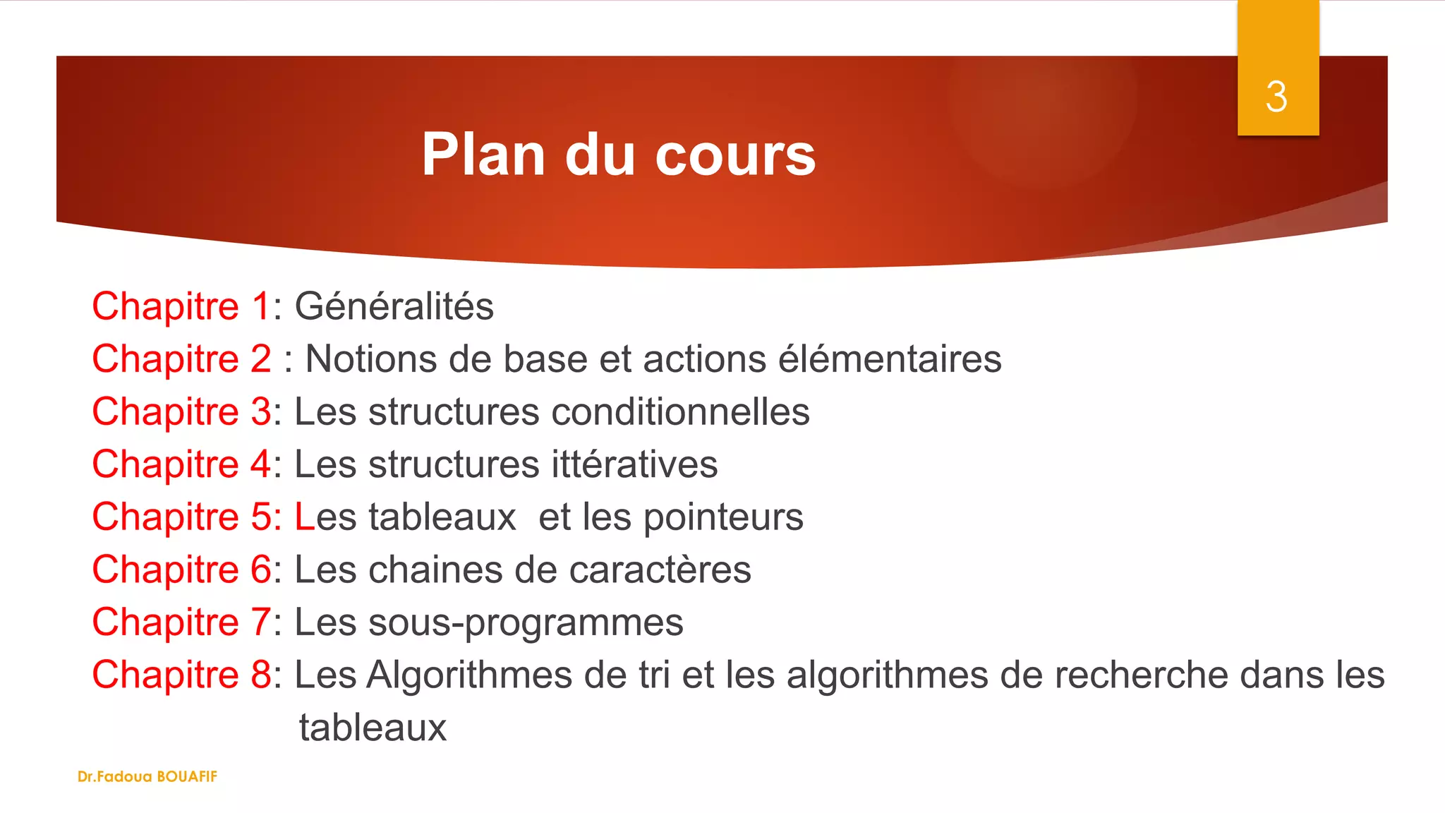Plan du cours
Chapitre 1: Généralités
Chapitre 2 : Notions de base et actions élémentaires
Chapitre 3: Les structures conditionnelles
Chapitre 4: Les structures ittératives
Chapitre 5: Les tableaux et les pointeurs
Chapitre 6: Les chaines de caractères
Chapitre 7: Les sous-programmes
Chapitre 8: Les Algorithmes de tri et les algorithmes de recherche dans les
tableaux
3
Dr.Fadoua BOUAFIF
 