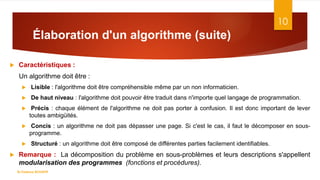 Élaboration d'un algorithme (suite)
10
 Caractéristiques :
Un algorithme doit être :
 Lisible : l'algorithme doit être compréhensible même par un non informaticien.
 De haut niveau : l'algorithme doit pouvoir être traduit dans n'importe quel langage de programmation.
 Précis : chaque élément de l'algorithme ne doit pas porter à confusion. Il est donc important de lever
toutes ambigüités.
 Concis : un algorithme ne doit pas dépasser une page. Si c'est le cas, il faut le décomposer en sous-
programme.
 Structuré : un algorithme doit être composé de différentes parties facilement identifiables.
 Remarque : La décomposition du problème en sous-problèmes et leurs descriptions s'appellent
modularisation des programmes (fonctions et procédures).
Dr.Fadoua BOUAFIF
 