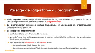 Passage de l'algorithme au programme
11
 Après la phase d’analyse qui aboutit à l’écriture de l'algorithme relatif au problème donné, la
deuxième phase qui doit être élaborée est la programmation.
 La programmation consiste à traduire l'algorithme en un langage de programmation
(langage évolué) spécifique.
 Le langage de programmation
 est l'intermédiaire entre l'humain et la machine.
 permet d'écrire dans un langage proche de la machine mais intelligible par l'humain les opérations que
l'ordinateur doit exécuter.
 doit respecter une sémantique et une syntaxe stricte.
 La sémantique est l'étude du sens des mots.
 La syntaxe ou la grammaire est l'étude des contraintes entre les mots pour former des phases correctes.
Dr.Fadoua BOUAFIF
 