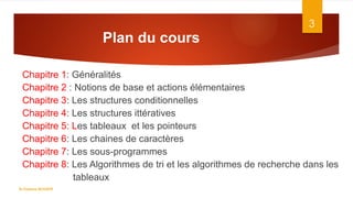 Plan du cours
Chapitre 1: Généralités
Chapitre 2 : Notions de base et actions élémentaires
Chapitre 3: Les structures conditionnelles
Chapitre 4: Les structures ittératives
Chapitre 5: Les tableaux et les pointeurs
Chapitre 6: Les chaines de caractères
Chapitre 7: Les sous-programmes
Chapitre 8: Les Algorithmes de tri et les algorithmes de recherche dans les
tableaux
3
Dr.Fadoua BOUAFIF
 