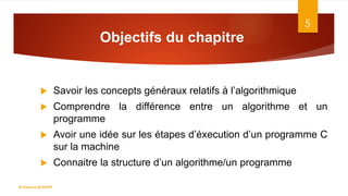 Objectifs du chapitre
 Savoir les concepts généraux relatifs à l’algorithmique
 Comprendre la différence entre un algorithme et un
programme
 Avoir une idée sur les étapes d’éxecution d’un programme C
sur la machine
 Connaitre la structure d’un algorithme/un programme
5
Dr.Fadoua BOUAFIF
 