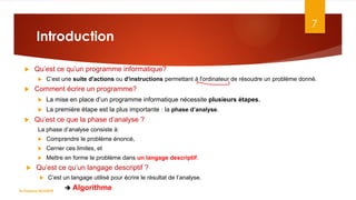 Introduction
 Qu’est ce qu’un programme informatique?
 C’est une suite d'actions ou d'instructions permettant à l'ordinateur de résoudre un problème donné.
 Comment écrire un programme?
 La mise en place d’un programme informatique nécessite plusieurs étapes.
 La première étape est la plus importante : la phase d’analyse.
 Qu’est ce que la phase d’analyse ?
La phase d’analyse consiste à:
 Comprendre le problème énoncé,
 Cerner ces limites, et
 Mettre en forme le problème dans un langage descriptif.
 Qu’est ce qu’un langage descriptif ?
 C’est un langage utilisé pour écrire le résultat de l’analyse.
 Algorithme
7
Dr.Fadoua BOUAFIF
 