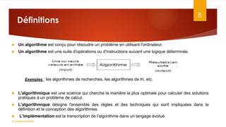 Définitions
8
 Un algorithme est conçu pour résoudre un problème en utilisant l'ordinateur.
 Un algorithme est une suite d'opérations ou d'instructions suivant une logique déterminée.
Exemples : les algorithmes de recherches, les algorithmes de tri, etc.
 L'algorithmique est une science qui cherche la manière la plus optimale pour calculer des solutions
pratiques à un problème de calcul.
 L'algorithmique désigne l'ensemble des règles et des techniques qui sont impliquées dans la
définition et la conception des algorithmes.
 L'implémentation est la transcription de l'algorithme dans un langage évolué.
Dr.Fadoua BOUAFIF
 