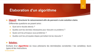 Élaboration d'un algorithme
9
 Objectif : Structurer le raisonnement afin de parvenir à une solution claire.
Différentes questions se posent ainsi :
 Quel est le résultat attendu ?
 Quelles sont les données nécessaires pour résoudre ce problème ?
 Quels sont les principaux sous-problèmes ?
 Quelles sont les principales étapes permettant de les résoudre ?
 Solution:
Ecriture d’un algorithme où nous précisons les données(les constantes / les variables), leurs
types et les instructions.
Dr.Fadoua BOUAFIF
 