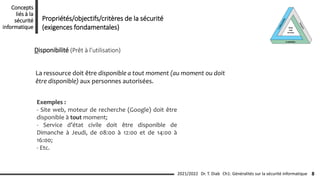 Disponibilité (Prêt à l’utilisation)
La ressource doit être disponible a tout moment (au moment ou doit
être disponible) aux personnes autorisées.
Exemples :
- Site web, moteur de recherche (Google) doit être
disponible à tout moment;
- Service d’état civile doit être disponible de
Dimanche à Jeudi, de 08:00 à 12:00 et de 14:00 à
16:00;
- Etc.
Propriétés/objectifs/critères de la sécurité
(exigences fondamentales)
Ch1: Généralités sur la sécurité informatique
2021/2022 Dr. T. Diab
Concepts
liés à la
sécurité
informatique
8
 