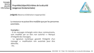 Intégrité (Absence d’altération inappropriée)
La ressource ne puisse être modifiée que par les personnes
autorisées.
Propriétés/objectifs/critères de la sécurité
(exigences fondamentales)
Ch1: Généralités sur la sécurité informatique 9
2021/2022 Dr. T. Diab
Concepts
liés à la
sécurité
informatique
Exemples :
- Si les messages échangés entre deux communicants,
sont modifiés par un tiers non autorisé => Manque
d’intégrité des messages;
- La signature numérique garantit l’intégrité d’un
message => modification non autorisée peut être
détectée;
- Etc.
 