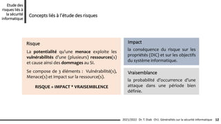 Risque
La potentialité qu'une menace exploite les
vulnérabilités d’une (plusieurs) ressources(s)
et cause ainsi des dommages au SI.
Se compose de 3 éléments : Vulnérabilité(s),
Menace(s) et Impact sur la ressource(s).
RISQUE = IMPACT * VRAISEMBLENCE
la conséquence du risque sur les
propriétés (DIC) et sur les objectifs
du système informatique.
Impact
la probabilité d’occurrence d’une
attaque dans une période bien
définie.
Vraisemblance
Ch1: Généralités sur la sécurité informatique 12
2021/2022 Dr. T. Diab
Etude des
risques liés à
la sécurité
informatique
Concepts liés à l’étude des risques
 