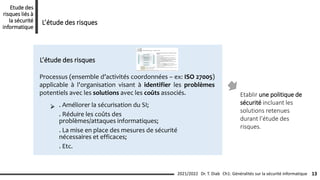 Processus (ensemble d’activités coordonnées – ex: ISO 27005)
applicable à l'organisation visant à identifier les problèmes
potentiels avec les solutions avec les coûts associés.
L’étude des risques
. Améliorer la sécurisation du SI;
. Réduire les coûts des
problèmes/attaques informatiques;
. La mise en place des mesures de sécurité
nécessaires et efficaces;
. Etc.
Etablir une politique de
sécurité incluant les
solutions retenues
durant l’étude des
risques.
Ch1: Généralités sur la sécurité informatique 13
2021/2022 Dr. T. Diab
Etude des
risques liés à
la sécurité
informatique
L’étude des risques
 