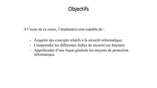 Objectifs
A l’issue de ce cours, l’étudiant(e) sera capable de :
- Acquérir des concepts relatifs à la sécurité informatique;
- Comprendre les différentes failles de sécurité sur Internet;
- Appréhender d’une façon générale les moyens de protection
informatique.
 