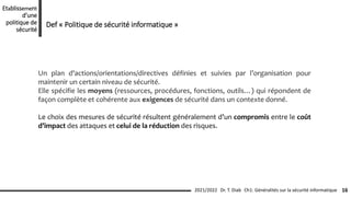 Un plan d'actions/orientations/directives définies et suivies par l’organisation pour
maintenir un certain niveau de sécurité.
Elle spécifie les moyens (ressources, procédures, fonctions, outils…) qui répondent de
façon complète et cohérente aux exigences de sécurité dans un contexte donné.
Le choix des mesures de sécurité résultent généralement d’un compromis entre le coût
d’impact des attaques et celui de la réduction des risques.
Ch1: Généralités sur la sécurité informatique 16
2021/2022 Dr. T. Diab
Etablissement
d’une
politique de
sécurité
Def « Politique de sécurité informatique »
 