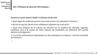 • Quel degré de confiance pouvez vous avoir envers vos utilisateurs internes ?
• Qu’est-ce que les clients et les utilisateurs espèrent de la sécurité ?
• Quel sera l’impact de la mesure de sécurité sur le système (la clientèle, logiciels,
matériels, etc) si le niveau de cette mesure est insuffisant, ou tellement fort qu’elle
devient contraignante ?
• Y a-t-il des informations importantes sur des ordinateurs en réseaux ? Sont-ils accessible
de l’externe ?
…
Questions à poser aidant à établir la politique de sécurité
Ch1: Généralités sur la sécurité informatique 17
2021/2022 Dr. T. Diab
Etablissement
d’une
politique de
sécurité
Def « Politique de sécurité informatique »
 