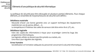 La politique de sécurité peut être découpée en plusieurs parties/ éléments. Pour chaque
élément, un ensemble de moyens/mesures de sécurité sont définis :
Défaillance matérielle
Nécessité d’avoir une bonne garantie avec un support technique des équipements
matériels (en cas de panne, défaut …);
La température à l’intérieur des salles de serveurs doit être entre 18 et 27°C, etc.
Défaillance logicielle
Faire des copies des informations à risque pour se protéger contre les bugs des
programmes informatiques;
Les logiciels utilisés ne doivent pas être piratés ou crackés, etc.
Une mise à jour régulière des logiciels;
Erreur humaine
Sensibilisation et Formation adéquate du personnel concernant la sécurité informatique.
Ch1: Généralités sur la sécurité informatique 18
2021/2022 Dr. T. Diab
Etablissement
d’une
politique de
sécurité
Eléments d’une politique de sécurité informatique
 
