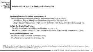 Ch1: Généralités sur la sécurité informatique 19
2021/2022 Dr. T. Diab
Etablissement
d’une
politique de
sécurité
Eléments d’une politique de sécurité informatique
RAID (Redundant Array of Independent Disks) : Techniques de virtualisation du stockage permettant de répartir des données sur plusieurs disques
durs afin d'améliorer les performances et la tolérance aux pannes.
Accidents (pannes, incendies, inondations…)
Sauvegardes régulières pour protéger les données contre ces accidents :
. Utiliser les disques RAID pour maintenir la disponibilité des serveurs ;
. Copie des données dans un emplacement (bâtiment) loin du système (hebdomadaire), etc.
Vol via des dispositifs physique
Contrôler l'accès au matériel (portes blindées, agents, …);
Mettre en place des dispositifs de surveillances (caméras, détecteurs de mouvement, …), etc.
Virus provenant des clés USB
Désactiver les lecteurs USB non nécessaires;
Installation des programmes antivirus, etc.
 