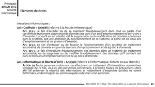 Intrusions informatiques :
Loi « Godfrain » 5/1/1988 (relative à la fraude informatique)
Art. 323-1. Le fait d’accéder ou de se maintenir frauduleusement dans tout ou partie d’un
système de traitement automatisé de données est puni d’un an d’emprisonnement et de 15 000 €
d’amende. Lorsqu’il en est résulté soit la suppression ou la modification de données contenues
dans le système, soit une altération du fonctionnement de ce système, la peine est de deux ans
d’emprisonnement et de 30 000 € d’amende.
Art. 323-2. Le fait d’entraver ou de fausser le fonctionnement d’un système de traitement
automatisé de données est puni de trois ans d’emprisonnement et de 45 000 € d’amende.
Art. 323-3. Le fait d’introduire frauduleusement des données dans un système de traitement
automatisé, ou de supprimer ou de modifier frauduleusement des données qu’il contient est
puni de trois ans d’emprisonnement et de 45 000 € d’amende.
Loi « Informatique et liberté n°78/17 » 6/1/1978 (relative à l’informatique, fichiers et aux libertés)
Article 29 Toute personne ordonnant ou effectuant un traitement d’informations nominatives
s’engage de ce fait, vis-à-vis des personnes concernées, à prendre toutes les précautions utiles
afin de préserver la sécurité des informations et notamment d’empêcher qu’elles ne soient
déformées, endommagées ou communiquées à des tiers non autorisés.
Ch1: Généralités sur la sécurité informatique 22
2021/2022 Dr. T. Diab
Principaux
défauts de la
sécurité
informatique
Eléments de droits
 