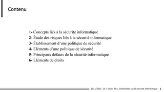 1- Concepts liés à la sécurité informatique
2- Étude des risques liés à la sécurité informatique
3- Établissement d’une politique de sécurité
4- Eléments d’une politique de sécurité
5- Principaux défauts de la sécurité informatique
6- Eléments de droits
Ch1: Généralités sur la sécurité informatique 1
2021/2022
Contenu
Dr. T. Diab
 