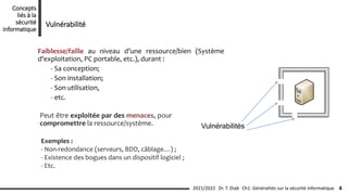 Faiblesse/faille au niveau d’une ressource/bien (Système
d'exploitation, PC portable, etc.), durant :
- Sa conception;
- Son installation;
- Son utilisation,
- etc.
Vulnérabilités
Exemples :
- Non-redondance (serveurs, BDD, câblage…) ;
- Existence des bogues dans un dispositif logiciel ;
- Etc.
Peut être exploitée par des menaces, pour
compromettre la ressource/système.
Ch1: Généralités sur la sécurité informatique 4
2021/2022 Dr. T. Diab
Concepts
liés à la
sécurité
informatique
Vulnérabilité
 