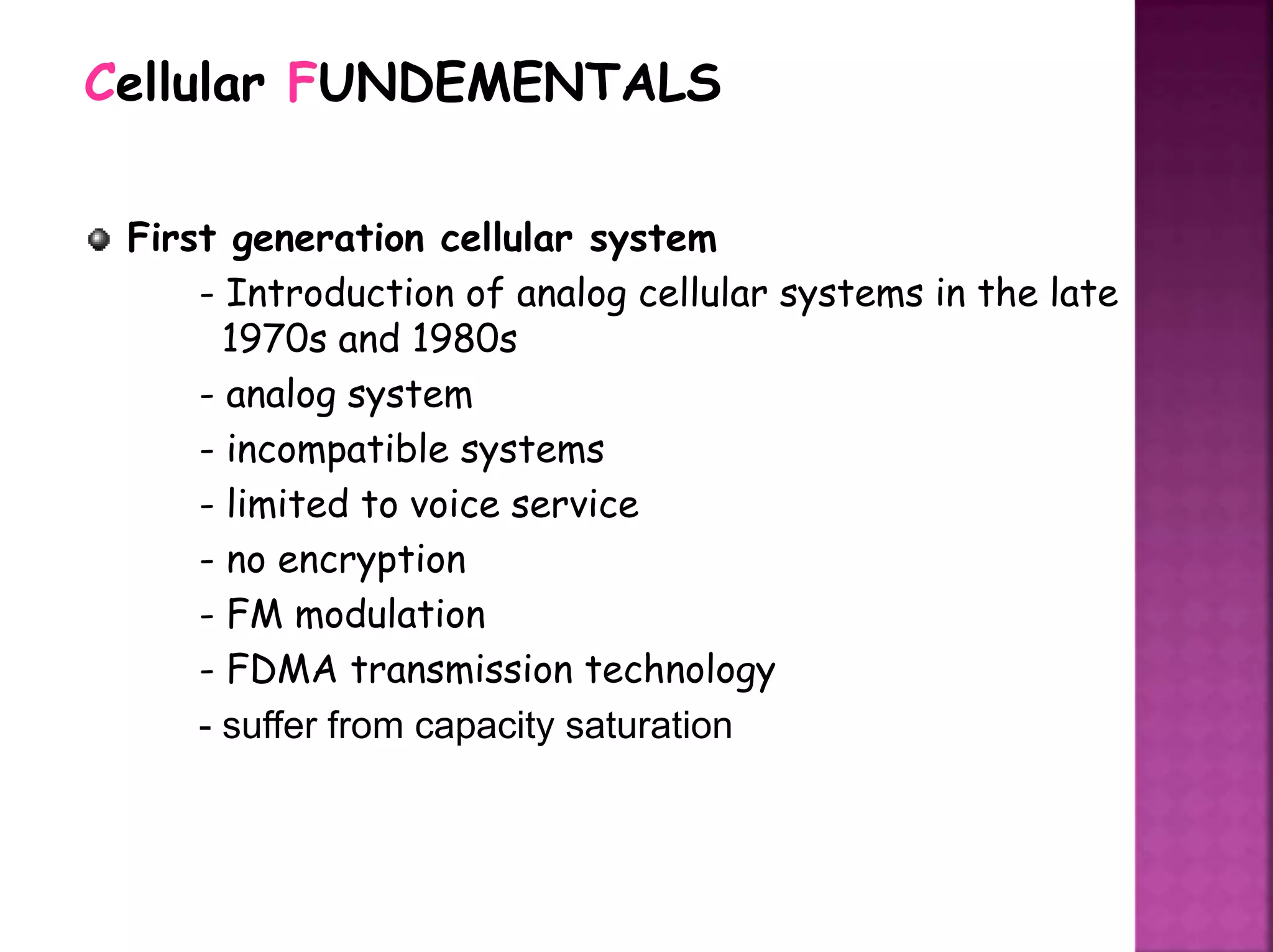 First generation cellular system
- Introduction of analog cellular systems in the late
1970s and 1980s
- analog system
- incompatible systems
- limited to voice service
- no encryption
- FM modulation
- FDMA transmission technology
- suffer from capacity saturation
Cellular FUNDEMENTALS
 