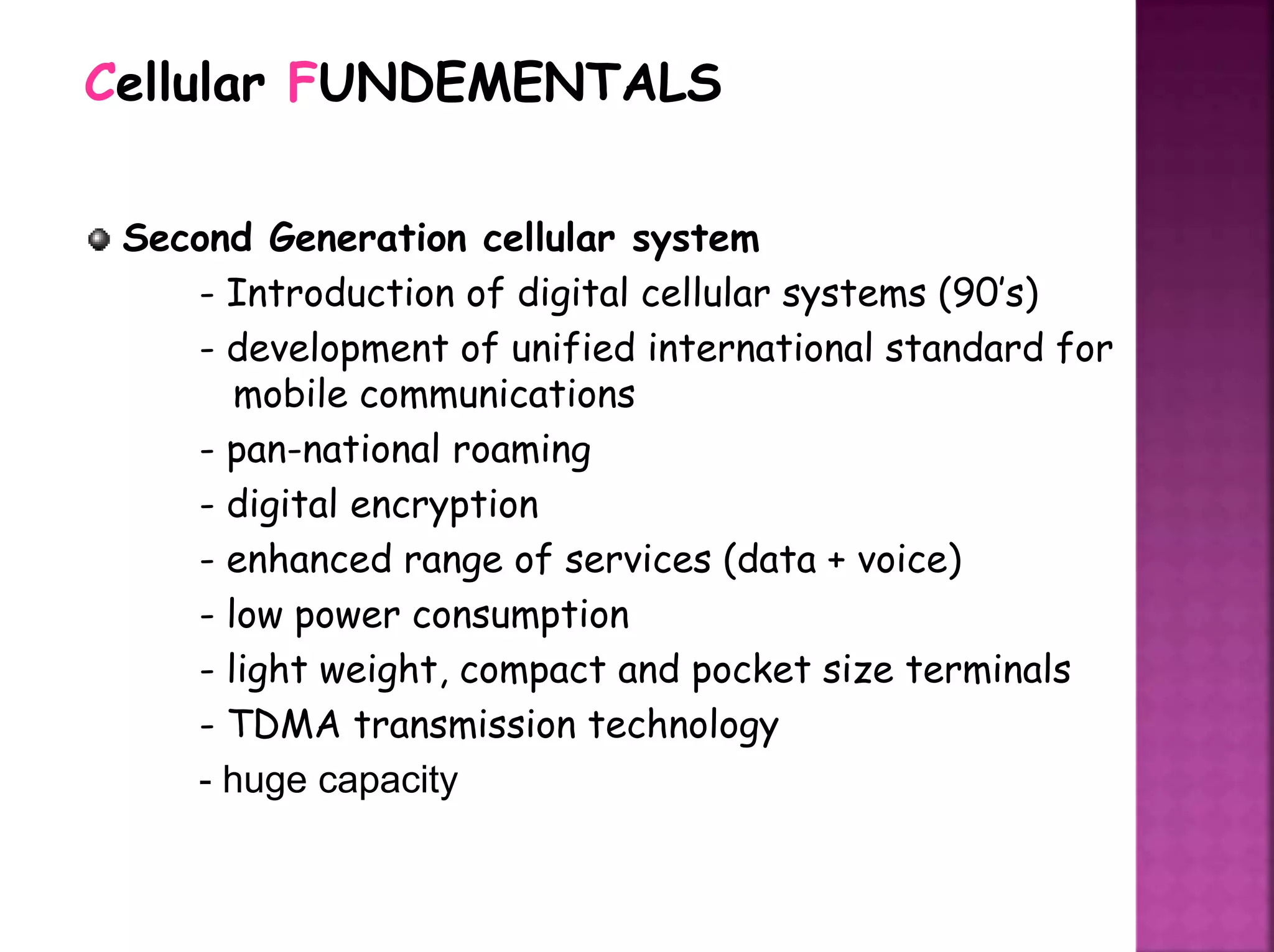 Second Generation cellular system
- Introduction of digital cellular systems (90’s)
- development of unified international standard for
mobile communications
- pan-national roaming
- digital encryption
- enhanced range of services (data + voice)
- low power consumption
- light weight, compact and pocket size terminals
- TDMA transmission technology
- huge capacity
Cellular FUNDEMENTALS
 