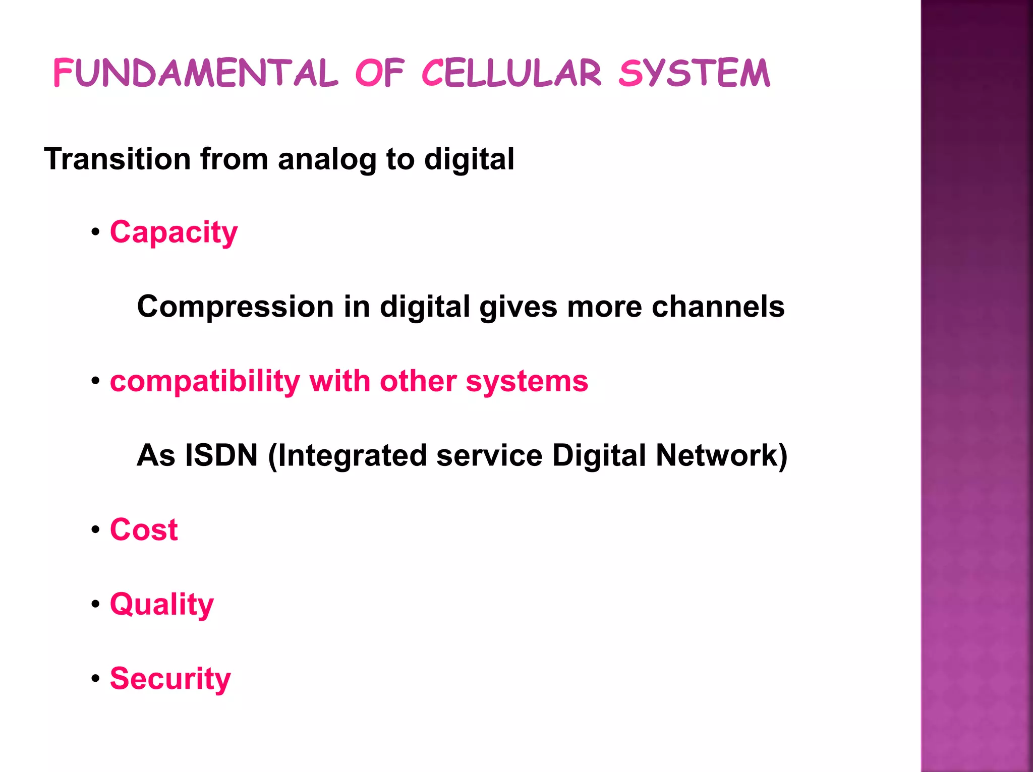 FUNDAMENTAL OF CELLULAR SYSTEM
Transition from analog to digital
• Capacity
Compression in digital gives more channels
• compatibility with other systems
As ISDN (Integrated service Digital Network)
• Cost
• Quality
• Security
 