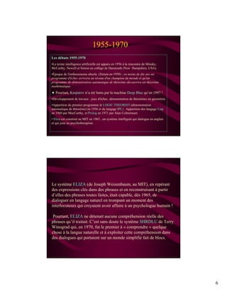 6
1955-1970
Les débuts 1955-1970
•Le terme intelligence artificielle est apparu en 1956 à la rencontre de Minsky,
McCarthy, Newell et Simon au collège de Darmouth (New Hampshire, USA).
•Époque de l'enthousiasme absolu (Simon en 1958) : en moins de dix ans un
programme d'échec arrivera au niveau d'un champion du monde et qu'un
programme de démonstration automatique de théorème découvrira un théorème
mathématique.
 Pourtant, Kasparov n’a été battu par la machine Deep Blue qu’en 1997 !
•Développement de travaux : jeux d'échec, démonstration de théorèmes en géométrie
•Apparition du premier programme le LOGIC THEORIST (démonstration
automatique de théorème) en 1956 et du langage IPL1. Apparition des langage Lisp
en 1960 par MacCarthy, et Prolog en 1971 par Alan Colmerauer.
• Eliza est construit au MIT en 1965 , un système intelligent qui dialogue en anglais
et qui joue au psychotherapiste.
Le système ELIZA (de Joseph Weizenbaum, au MIT), en repérant
des expressions clés dans des phrases et en reconstruisant à partir
d’elles des phrases toutes faites, était capable, dès 1965, de
dialoguer en langage naturel en trompant un moment des
interlocuteurs qui croyaient avoir affaire à un psychologue humain !
Pourtant, ELIZA ne détenait aucune compréhension réelle des
phrases qu’il traitait. C’est sans doute le système SHRDLU de Terry
Winograd qui, en 1970, fut le premier à « comprendre » quelque
chose à la langue naturelle et à exploiter cette compréhension dans
des dialogues qui portaient sur un monde simplifié fait de blocs.
 