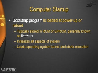 Computer Startup
• Bootstrap program is loaded at power-up or
reboot
– Typically stored in ROM or EPROM, generally known
as firmware
– Initializes all aspects of system
– Loads operating system kernel and starts execution

 