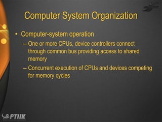 Computer System Organization
• Computer-system operation
– One or more CPUs, device controllers connect
through common bus providing access to shared
memory
– Concurrent execution of CPUs and devices competing
for memory cycles

 