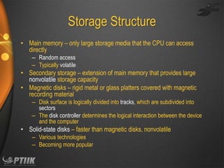 Storage Structure
• Main memory – only large storage media that the CPU can access
directly
– Random access
– Typically volatile

• Secondary storage – extension of main memory that provides large
nonvolatile storage capacity
• Magnetic disks – rigid metal or glass platters covered with magnetic
recording material
– Disk surface is logically divided into tracks, which are subdivided into
sectors
– The disk controller determines the logical interaction between the device
and the computer

• Solid-state disks – faster than magnetic disks, nonvolatile
– Various technologies
– Becoming more popular

 