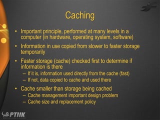 Caching
• Important principle, performed at many levels in a
computer (in hardware, operating system, software)
• Information in use copied from slower to faster storage
temporarily

• Faster storage (cache) checked first to determine if
information is there
– If it is, information used directly from the cache (fast)
– If not, data copied to cache and used there

• Cache smaller than storage being cached
– Cache management important design problem
– Cache size and replacement policy

 