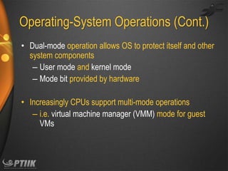 Operating-System Operations (Cont.)
• Dual-mode operation allows OS to protect itself and other
system components
– User mode and kernel mode
– Mode bit provided by hardware
• Increasingly CPUs support multi-mode operations
– i.e. virtual machine manager (VMM) mode for guest
VMs

 