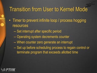 Transition from User to Kernel Mode
• Timer to prevent infinite loop / process hogging
resources
– Set interrupt after specific period
– Operating system decrements counter
– When counter zero generate an interrupt
– Set up before scheduling process to regain control or
terminate program that exceeds allotted time

 