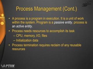 Process Management (Cont.)
• A process is a program in execution. It is a unit of work
within the system. Program is a passive entity, process is
an active entity.
• Process needs resources to accomplish its task
– CPU, memory, I/O, files
– Initialization data
• Process termination requires reclaim of any reusable
resources

 