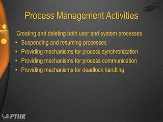 Process Management Activities
Creating and deleting both user and system processes
• Suspending and resuming processes
• Providing mechanisms for process synchronization
• Providing mechanisms for process communication
• Providing mechanisms for deadlock handling

 