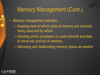 Memory Management (Cont.)
• Memory management activities
– Keeping track of which parts of memory are currently
being used and by whom
– Deciding which processes (or parts thereof) and data
to move into and out of memory
– Allocating and deallocating memory space as needed

 