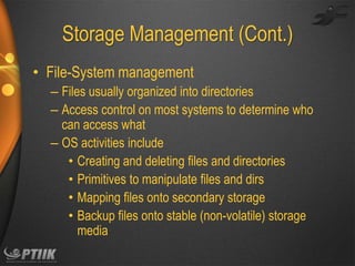 Storage Management (Cont.)
• File-System management
– Files usually organized into directories
– Access control on most systems to determine who
can access what
– OS activities include
• Creating and deleting files and directories
• Primitives to manipulate files and dirs
• Mapping files onto secondary storage
• Backup files onto stable (non-volatile) storage
media

 